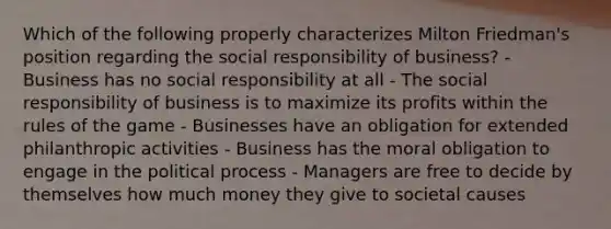 Which of the following properly characterizes Milton Friedman's position regarding the social responsibility of business? - Business has no social responsibility at all - The social responsibility of business is to maximize its profits within the rules of the game - Businesses have an obligation for extended philanthropic activities - Business has the moral obligation to engage in the political process - Managers are free to decide by themselves how much money they give to societal causes