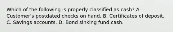 Which of the following is properly classified as cash? A. Customer's postdated checks on hand. B. Certificates of deposit. C. Savings accounts. D. Bond sinking fund cash.