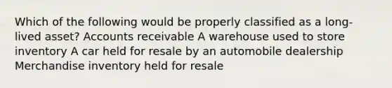 Which of the following would be properly classified as a long-lived asset? Accounts receivable A warehouse used to store inventory A car held for resale by an automobile dealership Merchandise inventory held for resale