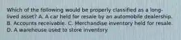 Which of the following would be properly classified as a long-lived asset? A. A car held for resale by an automobile dealership. B. Accounts receivable. C. Merchandise inventory held for resale. D. A warehouse used to store inventory.