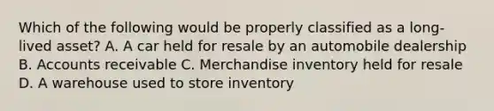 Which of the following would be properly classified as a long-lived asset? A. A car held for resale by an automobile dealership B. Accounts receivable C. Merchandise inventory held for resale D. A warehouse used to store inventory