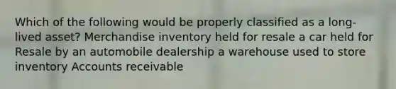 Which of the following would be properly classified as a long-lived asset? Merchandise inventory held for resale a car held for Resale by an automobile dealership a warehouse used to store inventory Accounts receivable