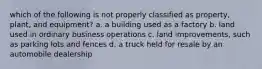 which of the following is not properly classified as property, plant, and equipment? a. a building used as a factory b. land used in ordinary business operations c. land improvements, such as parking lots and fences d. a truck held for resale by an automobile dealership