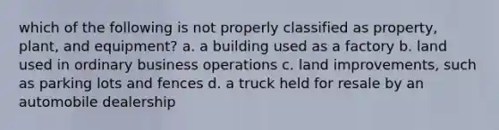 which of the following is not properly classified as property, plant, and equipment? a. a building used as a factory b. land used in ordinary business operations c. land improvements, such as parking lots and fences d. a truck held for resale by an automobile dealership