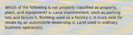 Which of the following is not properly classified as property, plant, and equipment? a. Land improvement, such as parking lots and fences b. Building used as a factory c. A truck held for resale by an automobile dealership d. Land used in ordinary business operations.