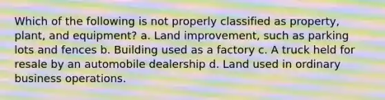 Which of the following is not properly classified as property, plant, and equipment? a. Land improvement, such as parking lots and fences b. Building used as a factory c. A truck held for resale by an automobile dealership d. Land used in ordinary business operations.