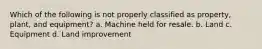 Which of the following is not properly classified as property, plant, and equipment? a. Machine held for resale. b. Land c. Equipment d. Land improvement