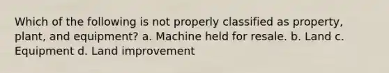 Which of the following is not properly classified as property, plant, and equipment? a. Machine held for resale. b. Land c. Equipment d. Land improvement