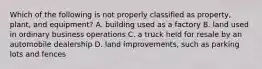 Which of the following is not properly classified as property, plant, and equipment? A. building used as a factory B. land used in ordinary business operations C. a truck held for resale by an automobile dealership D. land improvements, such as parking lots and fences