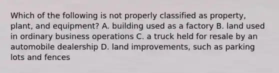 Which of the following is not properly classified as property, plant, and equipment? A. building used as a factory B. land used in ordinary business operations C. a truck held for resale by an automobile dealership D. land improvements, such as parking lots and fences