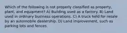 Which of the following is not properly classified as property, plant, and equipment? A) Building used as a factory. B) Land used in ordinary business operations. C) A truck held for resale by an automobile dealership. D) Land improvement, such as parking lots and fences.