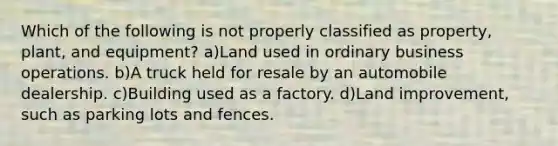 Which of the following is not properly classified as property, plant, and equipment? a)Land used in ordinary business operations. b)A truck held for resale by an automobile dealership. c)Building used as a factory. d)Land improvement, such as parking lots and fences.