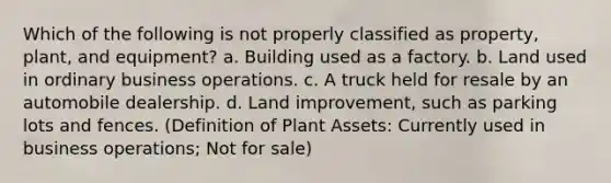 Which of the following is not properly classified as property, plant, and equipment? a. Building used as a factory. b. Land used in ordinary business operations. c. A truck held for resale by an automobile dealership. d. Land improvement, such as parking lots and fences. (Definition of Plant Assets: Currently used in business operations; Not for sale)