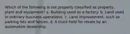 Which of the following is not properly classified as property, plant and equipment? a. Building used as a factory. b. Land used in ordinary business operations. c. Land improvement, such as parking lots and fences. d. A truck held for resale by an automobile dealership.