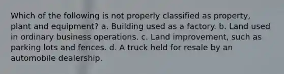 Which of the following is not properly classified as property, plant and equipment? a. Building used as a factory. b. Land used in ordinary business operations. c. Land improvement, such as parking lots and fences. d. A truck held for resale by an automobile dealership.