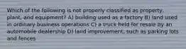 Which of the following is not properly classified as property, plant, and equipment? A) building used as a factory B) land used in ordinary business operations C) a truck held for resale by an automobile dealership D) land improvement, such as parking lots and fences