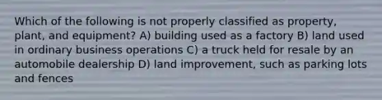 Which of the following is not properly classified as property, plant, and equipment? A) building used as a factory B) land used in ordinary business operations C) a truck held for resale by an automobile dealership D) land improvement, such as parking lots and fences