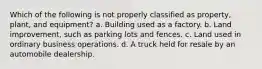 Which of the following is not properly classified as property, plant, and equipment? a. Building used as a factory. b. Land improvement, such as parking lots and fences. c. Land used in ordinary business operations. d. A truck held for resale by an automobile dealership.