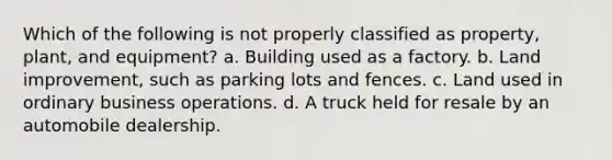 Which of the following is not properly classified as property, plant, and equipment? a. Building used as a factory. b. Land improvement, such as parking lots and fences. c. Land used in ordinary business operations. d. A truck held for resale by an automobile dealership.