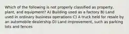 Which of the following is not properly classified as property, plant, and equipment? A) Building used as a factory B) Land used in ordinary business operations C) A truck held for resale by an automobile dealership D) Land improvement, such as parking lots and fences