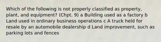 Which of the following is not properly classified as property, plant, and equipment? (Chpt. 9) a Building used as a factory b Land used in ordinary business operations c A truck held for resale by an automobile dealership d Land improvement, such as parking lots and fences