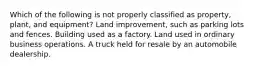 Which of the following is not properly classified as property, plant, and equipment? Land improvement, such as parking lots and fences. Building used as a factory. Land used in ordinary business operations. A truck held for resale by an automobile dealership.