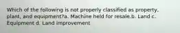 Which of the following is not properly classified as property, plant, and equipment?a. Machine held for resale.b. Land c. Equipment d. Land improvement