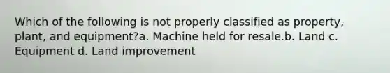 Which of the following is not properly classified as property, plant, and equipment?a. Machine held for resale.b. Land c. Equipment d. Land improvement