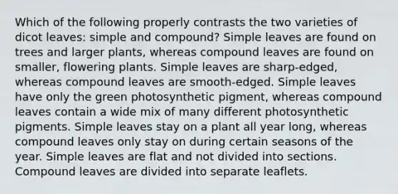 Which of the following properly contrasts the two varieties of dicot leaves: simple and compound? Simple leaves are found on trees and larger plants, whereas compound leaves are found on smaller, flowering plants. Simple leaves are sharp-edged, whereas compound leaves are smooth-edged. Simple leaves have only the green photosynthetic pigment, whereas compound leaves contain a wide mix of many different photosynthetic pigments. Simple leaves stay on a plant all year long, whereas compound leaves only stay on during certain seasons of the year. Simple leaves are flat and not divided into sections. Compound leaves are divided into separate leaflets.