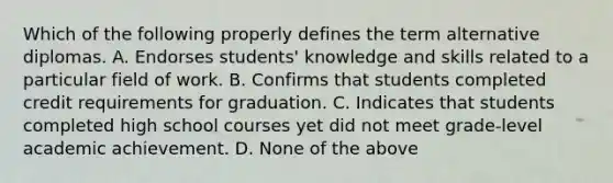 Which of the following properly defines the term alternative diplomas. A. Endorses students' knowledge and skills related to a particular field of work. B. Confirms that students completed credit requirements for graduation. C. Indicates that students completed high school courses yet did not meet grade-level academic achievement. D. None of the above