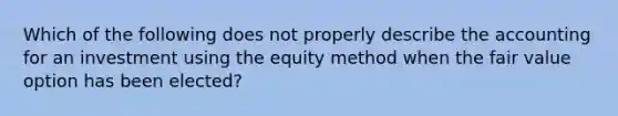 Which of the following does not properly describe the accounting for an investment using the equity method when the fair value option has been elected?