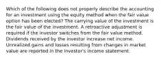 Which of the following does not properly describe the accounting for an investment using the equity method when the fair value option has been elected? The carrying value of the investment is the fair value of the investment. A retroactive adjustment is required if the investor switches from the fair value method. Dividends received by the investor increase net income. Unrealized gains and losses resulting from changes in market value are reported in the investor's income statement.