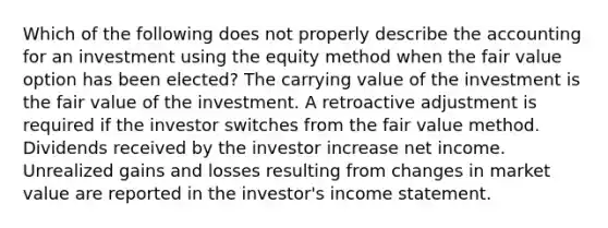 Which of the following does not properly describe the accounting for an investment using the equity method when the fair value option has been elected? The carrying value of the investment is the fair value of the investment. A retroactive adjustment is required if the investor switches from the fair value method. Dividends received by the investor increase net income. Unrealized gains and losses resulting from changes in market value are reported in the investor's <a href='https://www.questionai.com/knowledge/kCPMsnOwdm-income-statement' class='anchor-knowledge'>income statement</a>.