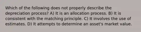 Which of the following does not properly describe the depreciation process? A) It is an allocation process. B) It is consistent with the matching principle. C) It involves the use of estimates. D) It attempts to determine an asset's market value.