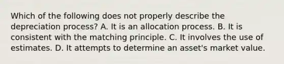 Which of the following does not properly describe the depreciation process? A. It is an allocation process. B. It is consistent with the matching principle. C. It involves the use of estimates. D. It attempts to determine an asset's market value.