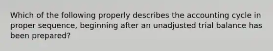 Which of the following properly describes <a href='https://www.questionai.com/knowledge/k10xCJF4P3-the-accounting-cycle' class='anchor-knowledge'>the accounting cycle</a> in proper sequence, beginning after an unadjusted trial balance has been prepared?