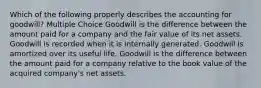 Which of the following properly describes the accounting for goodwill? Multiple Choice Goodwill is the difference between the amount paid for a company and the fair value of its net assets. Goodwill is recorded when it is internally generated. Goodwill is amortized over its useful life. Goodwill is the difference between the amount paid for a company relative to the book value of the acquired company's net assets.