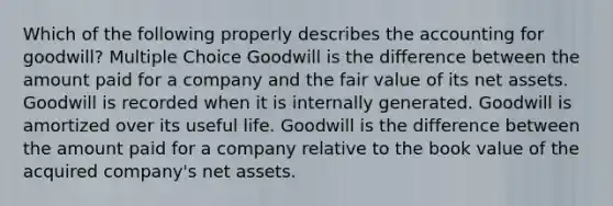 Which of the following properly describes the accounting for goodwill? Multiple Choice Goodwill is the difference between the amount paid for a company and the fair value of its net assets. Goodwill is recorded when it is internally generated. Goodwill is amortized over its useful life. Goodwill is the difference between the amount paid for a company relative to the book value of the acquired company's net assets.