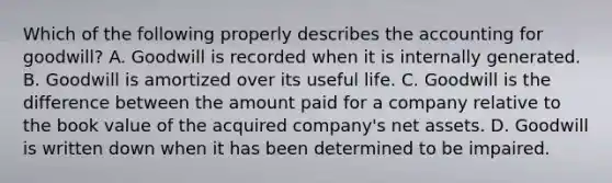 Which of the following properly describes the accounting for goodwill? A. Goodwill is recorded when it is internally generated. B. Goodwill is amortized over its useful life. C. Goodwill is the difference between the amount paid for a company relative to the book value of the acquired company's net assets. D. Goodwill is written down when it has been determined to be impaired.