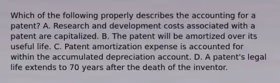 Which of the following properly describes the accounting for a patent? A. Research and development costs associated with a patent are capitalized. B. The patent will be amortized over its useful life. C. Patent amortization expense is accounted for within the accumulated depreciation account. D. A patent's legal life extends to 70 years after the death of the inventor.