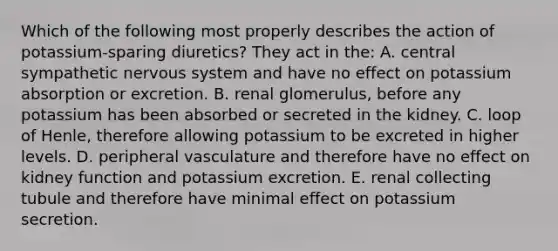 Which of the following most properly describes the action of potassium-sparing diuretics? They act in the: A. central sympathetic nervous system and have no effect on potassium absorption or excretion. B. renal glomerulus, before any potassium has been absorbed or secreted in the kidney. C. loop of Henle, therefore allowing potassium to be excreted in higher levels. D. peripheral vasculature and therefore have no effect on kidney function and potassium excretion. E. renal collecting tubule and therefore have minimal effect on potassium secretion.