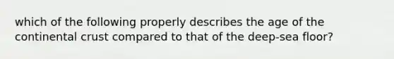 which of the following properly describes the age of the continental crust compared to that of the deep-sea floor?