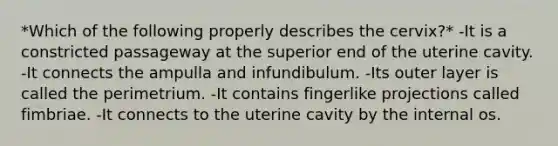 *Which of the following properly describes the cervix?* -It is a constricted passageway at the superior end of the uterine cavity. -It connects the ampulla and infundibulum. -Its outer layer is called the perimetrium. -It contains fingerlike projections called fimbriae. -It connects to the uterine cavity by the internal os.