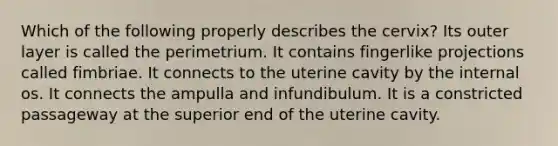 Which of the following properly describes the cervix? Its outer layer is called the perimetrium. It contains fingerlike projections called fimbriae. It connects to the uterine cavity by the internal os. It connects the ampulla and infundibulum. It is a constricted passageway at the superior end of the uterine cavity.