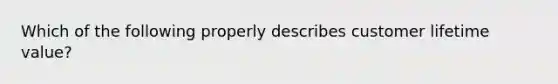 Which of the following properly describes customer lifetime value?