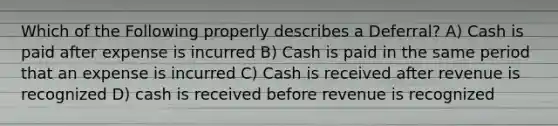 Which of the Following properly describes a Deferral? A) Cash is paid after expense is incurred B) Cash is paid in the same period that an expense is incurred C) Cash is received after revenue is recognized D) cash is received before revenue is recognized