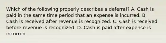 Which of the following properly describes a deferral? A. Cash is paid in the same time period that an expense is incurred. B. Cash is received after revenue is recognized. C. Cash is received before revenue is recognized. D. Cash is paid after expense is incurred.