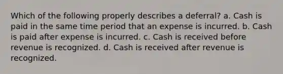 Which of the following properly describes a deferral? a. Cash is paid in the same time period that an expense is incurred. b. Cash is paid after expense is incurred. c. Cash is received before revenue is recognized. d. Cash is received after revenue is recognized.