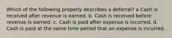 Which of the following properly describes a deferral? a Cash is received after revenue is earned. b. Cash is received before revenue is earned. c. Cash is paid after expense is incurred. d. Cash is paid at the same time period that an expense is incurred.