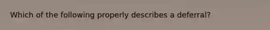 Which of the following properly describes a deferral?